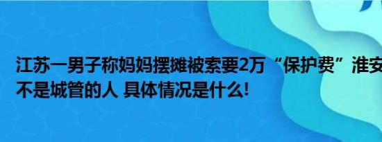 江苏一男子称妈妈摆摊被索要2万“保护费”淮安市城管局：不是城管的人 具体情况是什么!