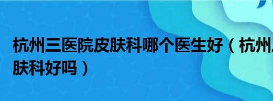 杭州三医院皮肤科哪个医生好（杭州三医院皮肤科好吗）