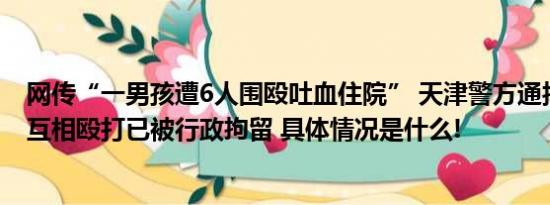 网传“一男孩遭6人围殴吐血住院” 天津警方通报：两男生互相殴打已被行政拘留 具体情况是什么!