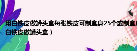 用白铁皮做罐头盒每张铁皮可制盒身25个或制盒底40个（用白铁皮做罐头盒）