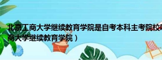 北京工商大学继续教育学院是自考本科主考院校吗（北京工商大学继续教育学院）