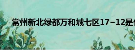 常州新北绿都万和城七区17−12是什么