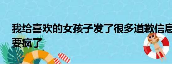 我给喜欢的女孩子发了很多道歉信息,她说她要疯了