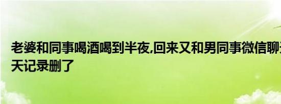 老婆和同事喝酒喝到半夜,回来又和男同事微信聊天，还把聊天记录删了