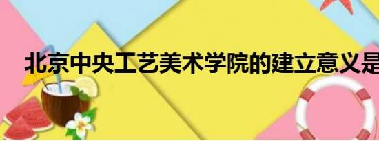 北京中央工艺美术学院的建立意义是什么