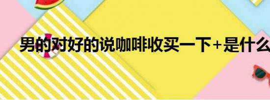 男的对好的说咖啡收买一下+是什么意思