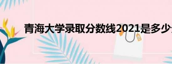 青海大学录取分数线2021是多少分