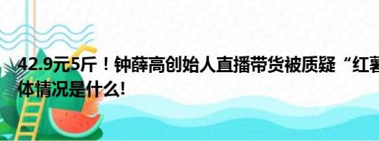 42.9元5斤！钟薛高创始人直播带货被质疑“红薯刺客” 具体情况是什么!