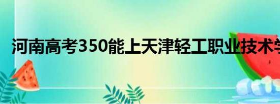 河南高考350能上天津轻工职业技术学院吗