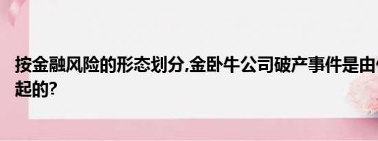 按金融风险的形态划分,金卧牛公司破产事件是由什么风险引起的?