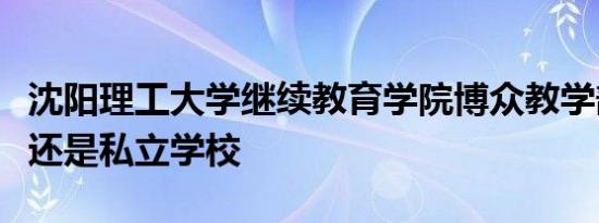 沈阳理工大学继续教育学院博众教学部是公办还是私立学校