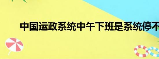 中国运政系统中午下班是系统停不停