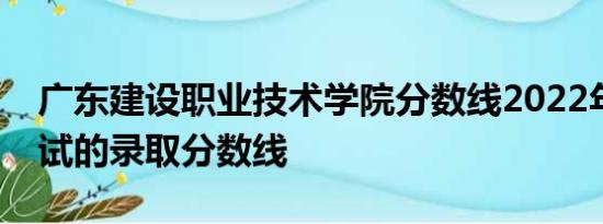 广东建设职业技术学院分数线2022年春季考试的录取分数线