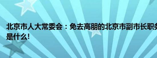 北京市人大常委会：免去高朋的北京市副市长职务 具体情况是什么!