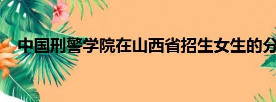 中国刑警学院在山西省招生女生的分数线