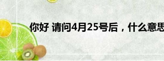 你好 请问4月25号后，什么意思