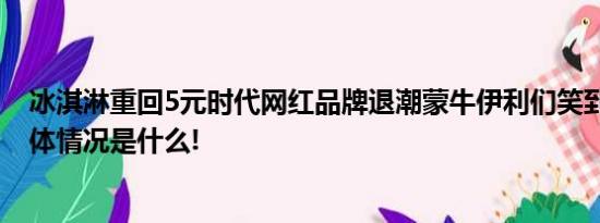 冰淇淋重回5元时代网红品牌退潮蒙牛伊利们笑到最后？ 具体情况是什么!