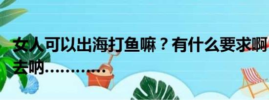 女人可以出海打鱼嘛？有什么要求啊？有点想去呐…………