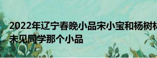 2022年辽宁春晚小品宋小宝和杨树林演30年未见同学那个小品