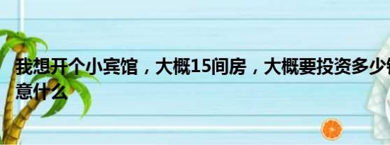 我想开个小宾馆，大概15间房，大概要投资多少钱？需要注意什么