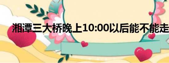 湘潭三大桥晚上10:00以后能不能走货车