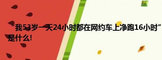 “我53岁一天24小时都在网约车上净跑16小时” 具体情况是什么!