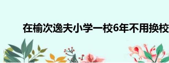 在榆次逸夫小学一校6年不用换校吧