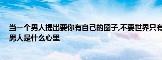 当一个男人提出要你有自己的圈子,不要世界只有他,那这个男人是什么心里