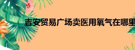 吉安贸易广场卖医用氧气在哪里