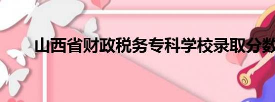 山西省财政税务专科学校录取分数线