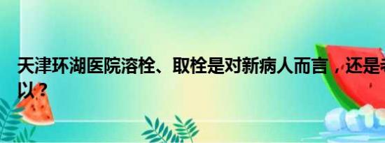 天津环湖医院溶栓、取栓是对新病人而言，还是老病人也可以？