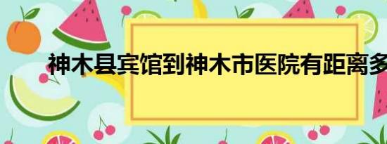 神木县宾馆到神木市医院有距离多远