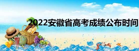 2022安徽省高考成绩公布时间