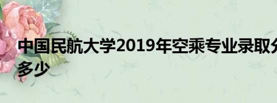 中国民航大学2019年空乘专业录取分数线是多少