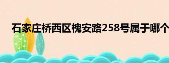 石家庄桥西区槐安路258号属于哪个街道