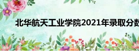 北华航天工业学院2021年录取分数线