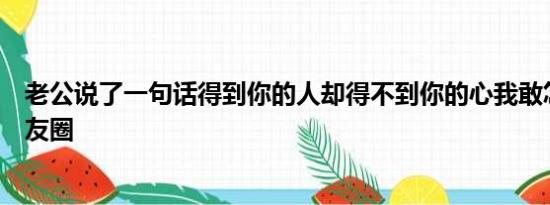 老公说了一句话得到你的人却得不到你的心我敢怎么样发朋友圈