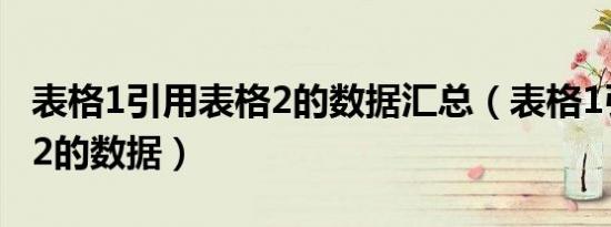 表格1引用表格2的数据汇总（表格1引用表格2的数据）