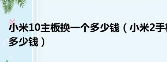 小米10主板换一个多少钱（小米2手机换主板多少钱）