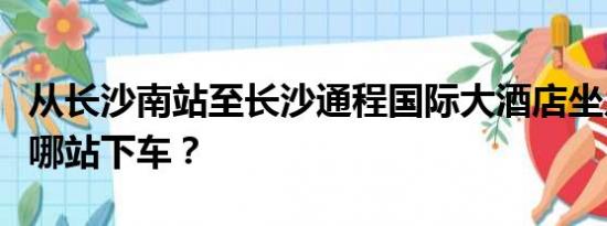 从长沙南站至长沙通程国际大酒店坐几号地铁哪站下车？