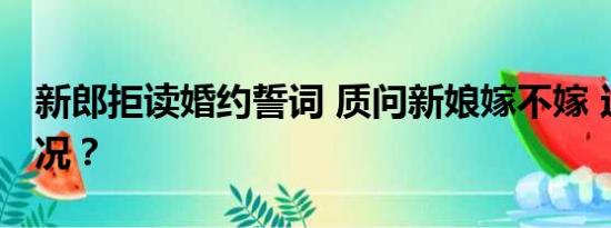 新郎拒读婚约誓词 质问新娘嫁不嫁 这是啥情况？