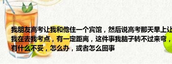 我朋友高考让我和他住一个宾馆，然后说高考那天早上让我先送他然后我在去我考点，有一定距离，这件事我脑子转不过来弯，我想不到这样有什么不妥，怎么办，或者怎么回事