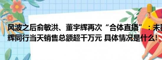 风波之后俞敏洪、董宇辉再次“合体直播”：未回应热点与辉同行当天销售总额超千万元 具体情况是什么!