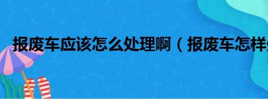 报废车应该怎么处理啊（报废车怎样处理）