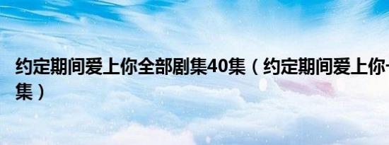 约定期间爱上你全部剧集40集（约定期间爱上你一共有多少集）