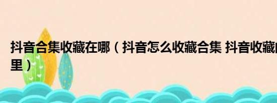 抖音合集收藏在哪（抖音怎么收藏合集 抖音收藏的合集在哪里）