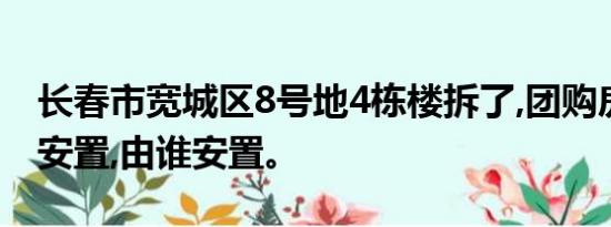 长春市宽城区8号地4栋楼拆了,团购房子怎样安置,由谁安置。