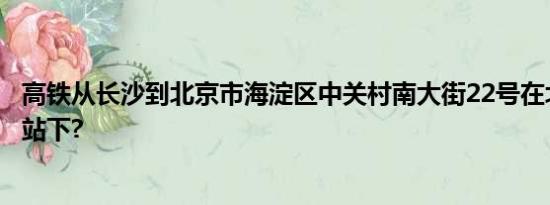 高铁从长沙到北京市海淀区中关村南大街22号在北京哪个车站下?