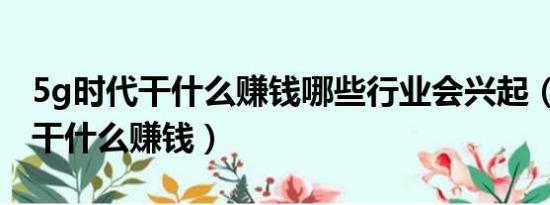 5g时代干什么赚钱哪些行业会兴起（5G时代干什么赚钱）