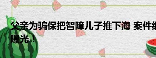 父亲为骗保把智障儿子推下海 案件细节始末曝光！